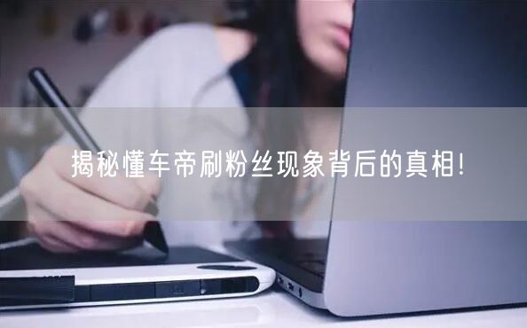 揭秘懂车帝刷粉丝现象背后的真相!