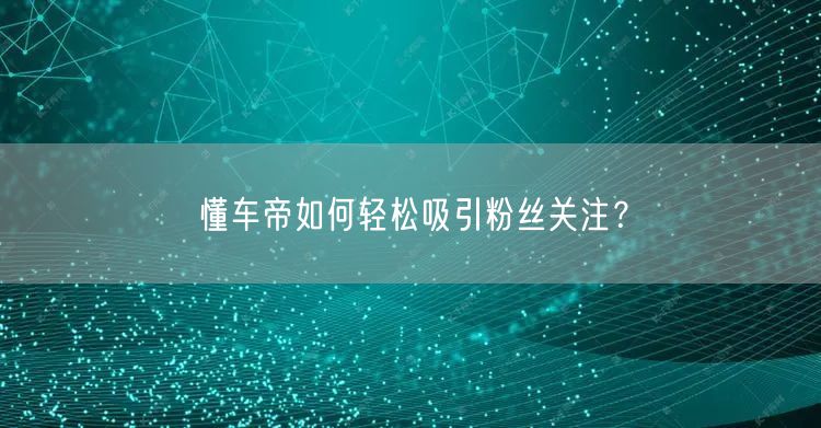 懂车帝如何轻松吸引粉丝关注?