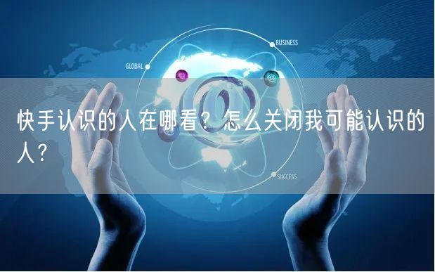 快手认识的人在哪看？怎么关闭我可能认识的人？