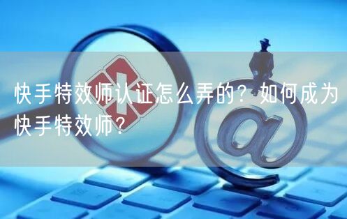 快手特效师认证怎么弄的？如何成为快手特效师？