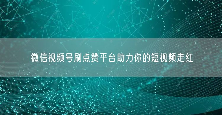 微信视频号刷点赞平台助力你的短视频走红
