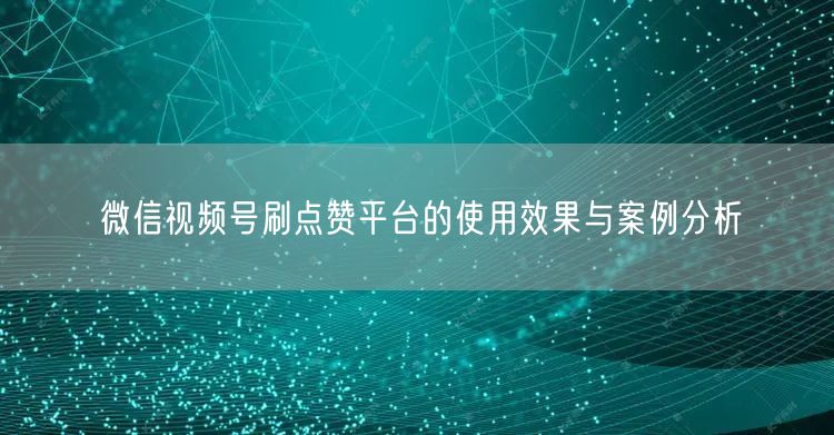 微信视频号刷点赞平台的使用效果与案例分析