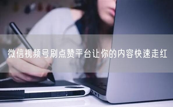 微信视频号刷点赞平台让你的内容快速走红
