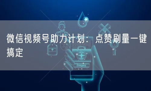 微信视频号助力计划：点赞刷量一键搞定
