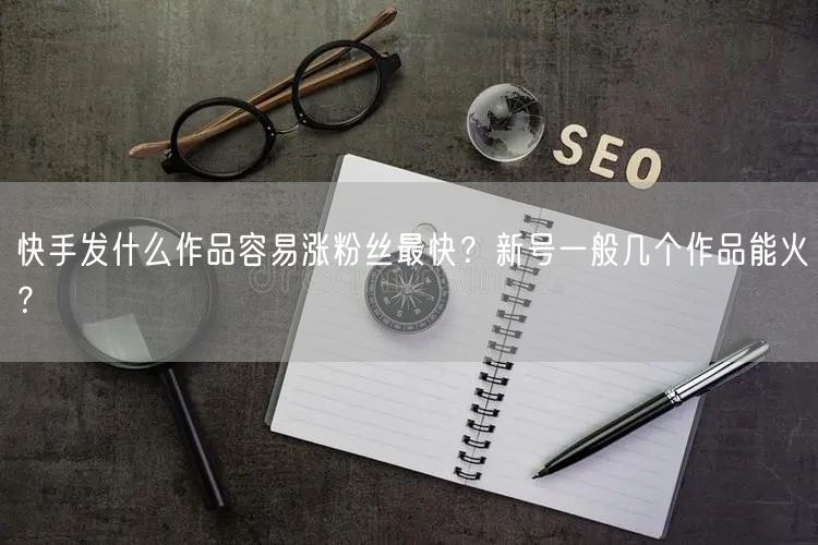 快手发什么作品容易涨粉丝最快？新号一般几个作品能火？