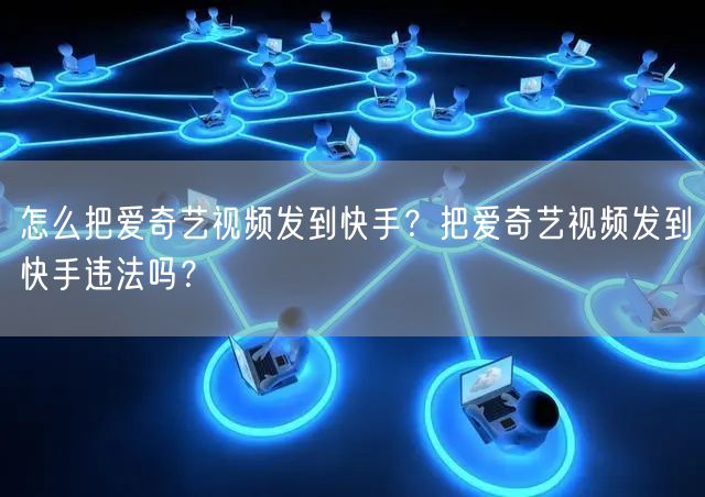 怎么把爱奇艺视频发到快手？把爱奇艺视频发到快手违法吗？