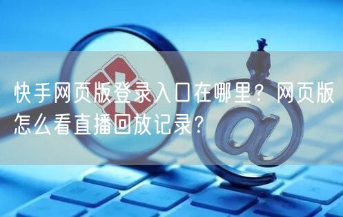 快手网页版登录入口在哪里？网页版怎么看直播回放记录？