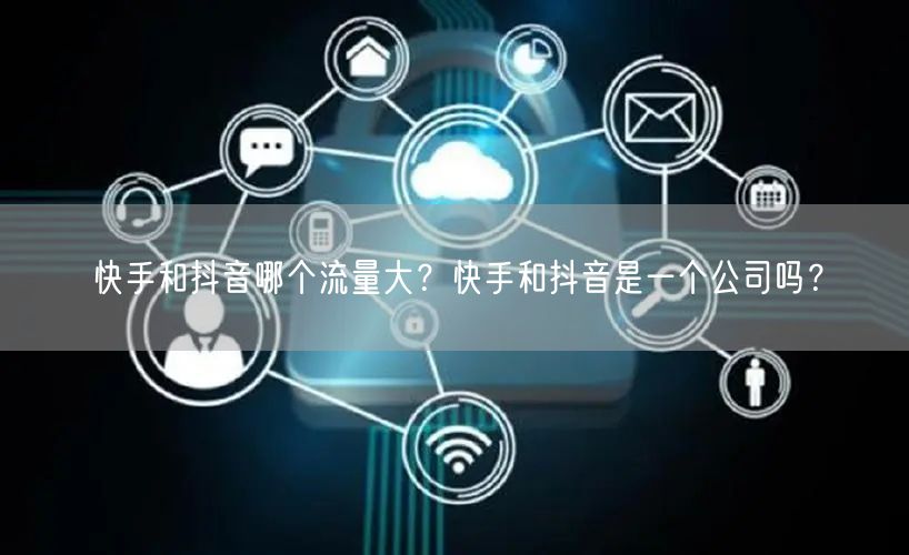 快手和抖音哪个流量大？快手和抖音是一个公司吗？