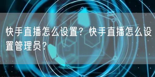 快手直播怎么设置？快手直播怎么设置管理员？