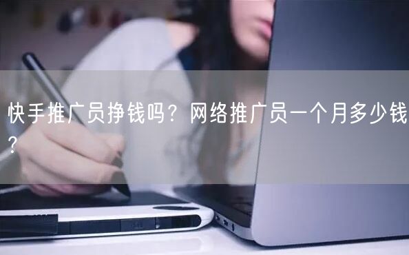 快手推广员挣钱吗?网络推广员一个月多少钱?