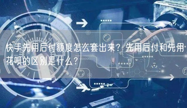 快手先用后付额度怎么套出来？先用后付和先用花呗的区别是什么？