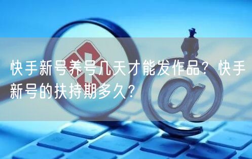 快手新号养号几天才能发作品？快手新号的扶持期多久？