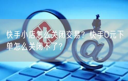 快手小店怎么关闭交易？快手0元下单怎么关闭不了？