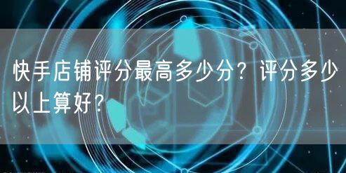 快手店铺评分最高多少分？评分多少以上算好？